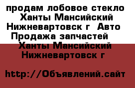 продам лобовое стекло - Ханты-Мансийский, Нижневартовск г. Авто » Продажа запчастей   . Ханты-Мансийский,Нижневартовск г.